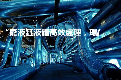 “廢液缸液體高效處理，環(huán)保新篇章開啟！”